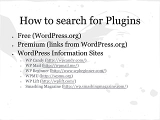 How to search for Plugins
●   Free (WordPress.org)
●   Premium (links from WordPress.org)
●   WordPress Information Sites
    ○   WP Candy (http://wpcandy.com/)
    ○   WP Mail (http://wpmail.me/)
    ○   WP Beginner (http://www.wpbeginner.com/)
    ○   WPMU (http://wpmu.org)
    ○   WP Lift (http://wplift.com/)
    ○   Smashing Magazine (http://wp.smashingmagazine.com/)
 