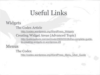 Useful Links
Widgets
    The Codex Article
        http://codex.wordpress.org/WordPress_Widgets
    Creating Widget Areas (Advanced Topic)
        http://justintadlock.com/archives/2009/05/26/the-complete-guide-
        to-creating-widgets-in-wordpress-28
Menus
    The Codex
        http://codex.wordpress.org/WordPress_Menu_User_Guide
 