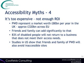 Accessibility Myths - 4
It’s too expensive – not enough ROI
  • PWD represent a market worth £80bn per year in the
    UK – approx £320bn across EU
  • Friends and family can add significantly to that
  • 83% of disabled people will not return to a business
    that does not meet their access needs.
  • Studies in US show that friends and family of PWD will
    also avoid inaccessible sites


                                                                  13
                                           www.coolfields.co.uk
Coolfields Consulting                              @coolfields
 