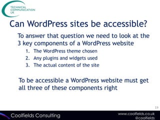 Can WordPress sites be accessible?
  To answer that question we need to look at the
  3 key components of a WordPress website
      1. The WordPress theme chosen
      2. Any plugins and widgets used
      3. The actual content of the site


   To be accessible a WordPress website must get
   all three of these components right


                                                                 19
                                          www.coolfields.co.uk
Coolfields Consulting                             @coolfields
 