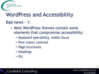 WordPress and Accessibility
Bad news - 1:
  • Most WordPress themes contain some
    elements that compromise accessibility:
      •   Keyboard operability, visible focus
      •   Poor colour contrast
      •   Page structures
      •   Headings
      •   Etc

                                                                       23
                                                www.coolfields.co.uk
Coolfields Consulting                                   @coolfields
 