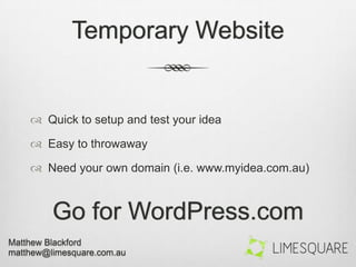 Temporary Website
 Quick to setup and test your idea
 Easy to throwaway
 Need your own domain (i.e. www.myidea.com.au)
Go for WordPress.com
 