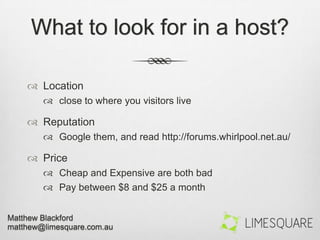 What to look for in a host?
 Location
 close to where you visitors live
 Reputation
 Google them, and read http://forums.whirlpool.net.au/
 Price
 Cheap and Expensive are both bad
 Pay between $8 and $25 a month
 