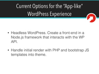 Current Options for the “App-like”
WordPress Experience
• Headless WordPress. Create a front-end in a
Node.js framework that interacts with the WP
API.
• Handle initial render with PHP and bootstrap JS
templates into theme.
 