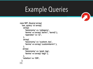 Example Queries
new WP_Query( array( 
‘tax_query’ => array( 
array( 
‘taxonomy’ => ‘category’, 
‘terms’ => array( ‘term1’, ‘term2’ ), 
‘operator’ => ‘or’, 
), 
array( 
‘taxonomy’ => ‘custom_tax’, 
‘terms’ => array( ‘customterm1’ ), 
), 
array( 
‘taxonomy’ => ‘post_tag’, 
‘terms’ => array( ‘tag1’ ), 
), 
‘relation’ => ‘OR’, 
), 
) );
 