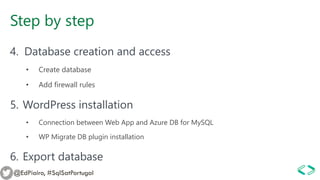 Step by step
4. Database creation and access
• Create database
• Add firewall rules
5. WordPress installation
• Connection between Web App and Azure DB for MySQL
• WP Migrate DB plugin installation
6. Export database
@EdPiairo, #SqlSatPortugal
 