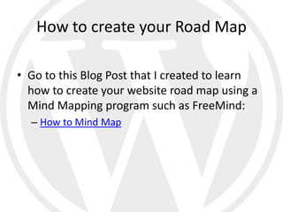 How to create your Road Map

• Go to this Blog Post that I created to learn
  how to create your website road map using a
  Mind Mapping program such as FreeMind:
  – How to Mind Map
 