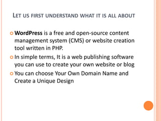 LET US FIRST UNDERSTAND WHAT IT IS ALL ABOUT
 WordPress is a free and open-source content
management system (CMS) or website creation
tool written in PHP.
 In simple terms, It is a web publishing software
you can use to create your own website or blog
 You can choose Your Own Domain Name and
Create a Unique Design
 