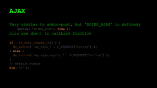 AJAX
Very similar to admin-post, but 'DOING_AJAX' is defined:
define( 'DOING_AJAX', true );
also use die() in callback function
if ( is_user_logged_in() ) {
do_action( 'wp_ajax_' . $_REQUEST['action'] );
} else {
do_action( 'wp_ajax_nopriv_' . $_REQUEST['action'] );
}
// Default status
die( '0' );
 