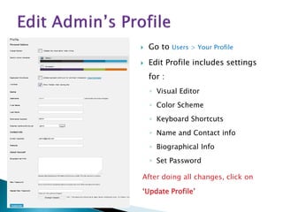  Go to Users > Your Profile
 Edit Profile includes settings
for :
◦ Visual Editor
◦ Color Scheme
◦ Keyboard Shortcuts
◦ Name and Contact info
◦ Biographical Info
◦ Set Password
After doing all changes, click on
‘Update Profile’
 