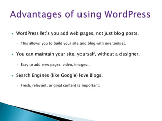  WordPress let’s you add web pages, not just blog posts.
◦ This allows you to build your site and blog with one toolset.
 You can maintain your site, yourself, without a designer.
◦ Easy to add new pages, video, images…
 Search Engines (like Google) love Blogs.
◦ Fresh, relevant, original content is important.
 