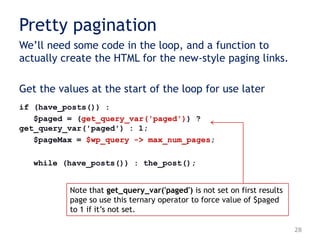Pretty pagination
We‟ll need some code in the loop, and a function to
actually create the HTML for the new-style paging links.
Get the values at the start of the loop for use later
if (have_posts()) :
$paged = (get_query_var('paged')) ?
get_query_var('paged') : 1;
$pageMax = $wp_query -> max_num_pages;
while (have_posts()) : the_post();
28
Note that get_query_var('paged') is not set on first results
page so use this ternary operator to force value of $paged
to 1 if it‟s not set.
 