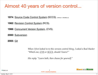Almost 40 years of version control...

            1974: Source Code Control System (SCCS). (Written in SNOBOL4!)

            1982: Revision Control System (RCS).

            1986: Concurrent Version System, (CVS).

            2000: Subversion

            2005: Git


                                When I ﬁrst looked in to this version control thing, I asked a Real Hacker
                                “Which one, CVS or SCCS, should I learn?”

                                His reply: “Learn both, then choose for yourself.”




    dool.in                                                  5
                                              © 2011, Inventium Systems
Tuesday, May 31, 2011                                                                                        5
 