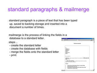 standard paragraphs & mailmerge standard paragraph is a piece of text that has been typed up, saved to backing storage and inserted into a document a number of times. mailmerge is the process of linking the fields in a database to a standard letter. steps ..  - create the standard letter  - create the database with fields  - merge the fields onto the standard letter - print  