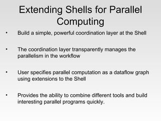 Extending Shells for Parallel
            Computing
•   Build a simple, powerful coordination layer at the Shell


•   The coordination layer transparently manages the
    parallelism in the workflow


•   User specifies parallel computation as a dataflow graph
    using extensions to the Shell


•   Provides the ability to combine different tools and build
    interesting parallel programs quickly.
 