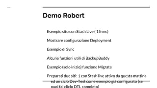 Demo Robert
Esempio sito con Stash Live ( 15 sec)
Mostrare configurazione Deployment
Esempio di Sync
Alcune funzioni utili di BackupBuddy
Esempio (solo inizio) funzione Migrate
Preparati due siti: 1 con Stash live attivo da questa mattina
ed un ciclo Dev-Test come esempio già configurato (se
 