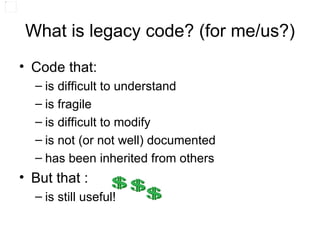 What is legacy code? (for me/us?) Code that: is difficult to understand is fragile is difficult to modify is not (or not well) documented has been inherited from others But that : is still useful! 