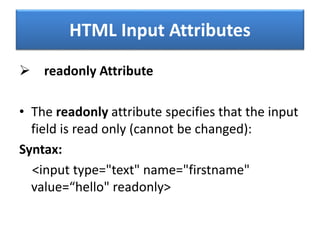 HTML Input Attributes
 readonly Attribute
• The readonly attribute specifies that the input
field is read only (cannot be changed):
Syntax:
<input type="text" name="firstname"
value=“hello" readonly>
 