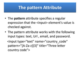 The pattern Attribute
• The pattern attribute specifies a regular
expression that the <input> element's value is
checked against.
• The pattern attribute works with the following
input types: text, Url , email, and password.
<input type="text" name="country_code"
pattern="[A-Za-z]{3}" title="Three letter
country code">
 