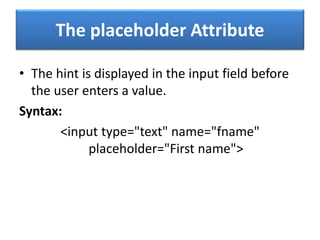 The placeholder Attribute
• The hint is displayed in the input field before
the user enters a value.
Syntax:
<input type="text" name="fname"
placeholder="First name">
 
