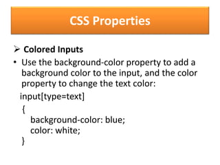CSS Properties
 Colored Inputs
• Use the background-color property to add a
background color to the input, and the color
property to change the text color:
input[type=text]
{
background-color: blue;
color: white;
}
 