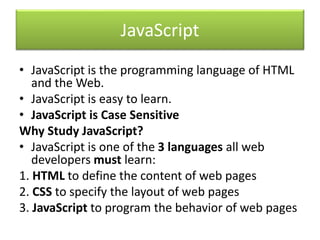 JavaScript
• JavaScript is the programming language of HTML
and the Web.
• JavaScript is easy to learn.
• JavaScript is Case Sensitive
Why Study JavaScript?
• JavaScript is one of the 3 languages all web
developers must learn:
1. HTML to define the content of web pages
2. CSS to specify the layout of web pages
3. JavaScript to program the behavior of web pages
 