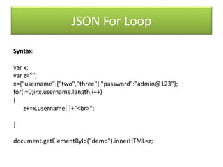 JSON For Loop
Syntax:
var x;
var z="";
x={"username":["two","three"],"password":"admin@123"};
for(i=0;i<x.username.length;i++)
{
z+=x.username[i]+"<br>";
}
document.getElementById("demo").innerHTML=z;
 