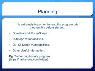 Planning
It is extremely important to read the program brief
thouroughly before starting.
• Domains and IPs In-Scope.
• In-Scope Vulnerabilities.
• Out Of Scope Vulnerabilities.
• Other Useful Information.
Eg: Twitter bug bounty program
(https://hackerone.com/twitter)
 