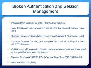 Broken Authentication and Session
Management
• Insecure login forms (Use of GET method for example)
• Login form prone to bruteforcing (Lack of captcha, account lock-out, rate-
limit)
• Session Cookie not invalidated upon Logout/Password Change or Reset.
• Improper Browser Caching (Autocomplete ON, Lack of caching directives
in HTTP requests)
• Valid Accounts Enumeration (Invalid username: e-mail address is not valid
or the specified user was not found.)
• Session Fixation (PHPSESSID=5a3ecbee2d4e29eacf783d142f9ebf95)
• Weak session complexity
 