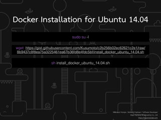 Docker Installation for Ubuntu 14.04
sudo su -l
Weerayut Hongsa : Network Engineer / Software Developer
Major Kantana Broadcasting Co., Ltd
https://kusumotolab.com
wget https://gist.githubusercontent.com/Kusumoto/c2b256b02ec62621c2e1/raw/
8b9437c8f8ea75a3225461ea67b36fd8e4fdc5bf/install_docker_ubuntu_14.04.sh
sh install_docker_ubuntu_14.04.sh
 