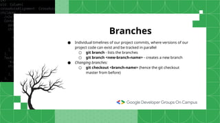 ● Individual timelines of our project commits, where versions of our
project code can exist and be tracked in parallel
○ git branch - lists the branches
○ git branch <new-branch-name> - creates a new branch
● Changing branches:
○ git checkout <branch-name> (hence the git checkout
master from before)
Branches
 