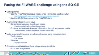 Facing the FI-WARE challenge using the SO-GE
 Getting started
• Use the FI-WARE Catalogue (ready since 15 minutes ago hopefully!)
› http://catalogue.fi-ware.eu/enablers/stream-oriented-kurento/
• Ask the SO-GE team around the FI-WARE stand
 Augmenting videos in novel ways
• Sensor information on live stream videos
› Pollution/noise/traffic  Red-filtering level
• Combine audio-visual & sensor information through augmented reality
› Thermometers, charts, gauges on top of a media flow.
 Make a camera to become an advanced sensor using computer vision
• Traffic status
› Car counter
• Weather
› Sky/ground color
 Conceive novel WWW and Smartphone interaction GUIs
• Up to your imagination
25
 