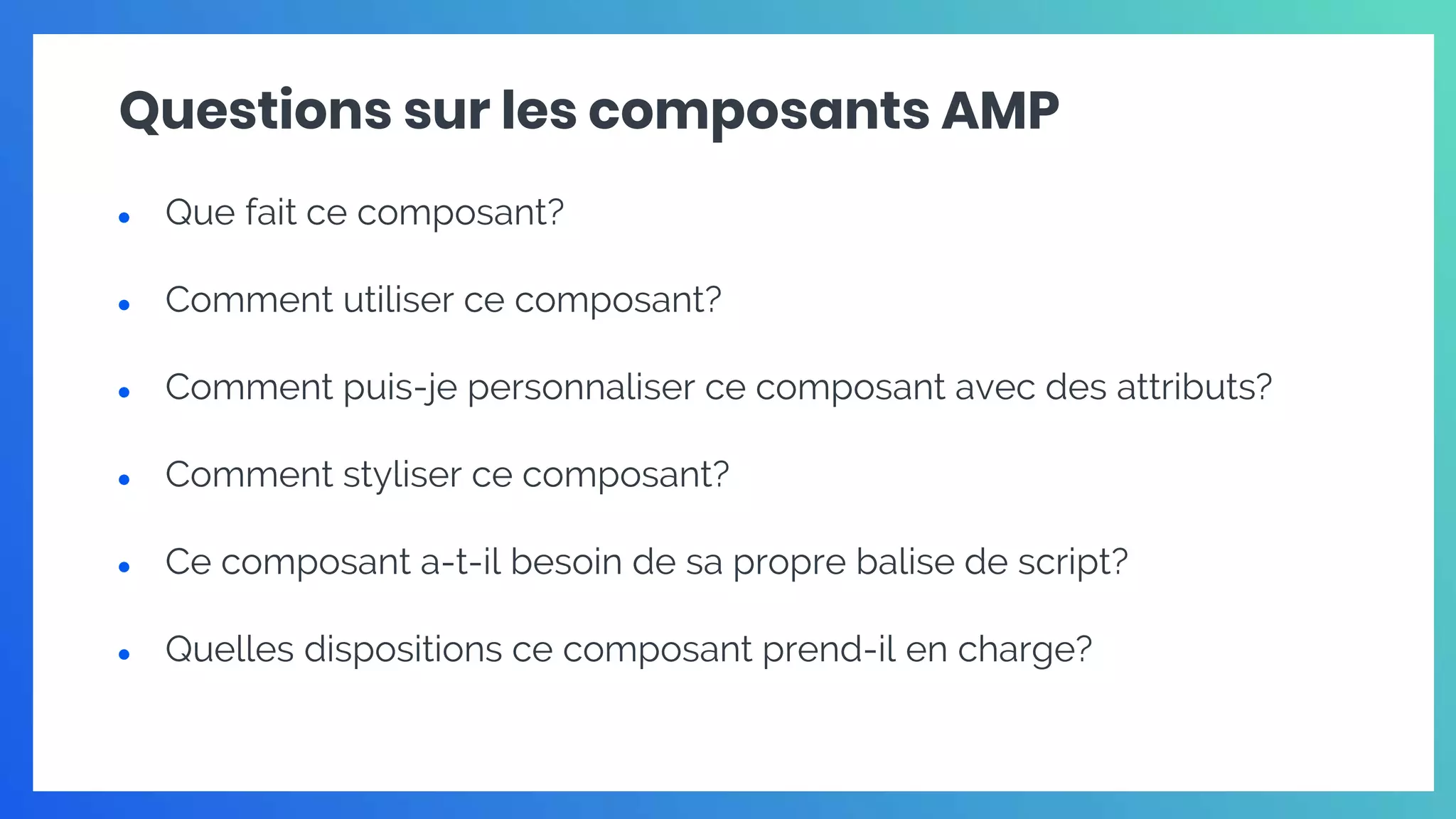 Questions sur les composants AMP
● Que fait ce composant?
● Comment utiliser ce composant?
● Comment puis-je personnaliser ce composant avec des attributs?
● Comment styliser ce composant?
● Ce composant a-t-il besoin de sa propre balise de script?
● Quelles dispositions ce composant prend-il en charge?
 