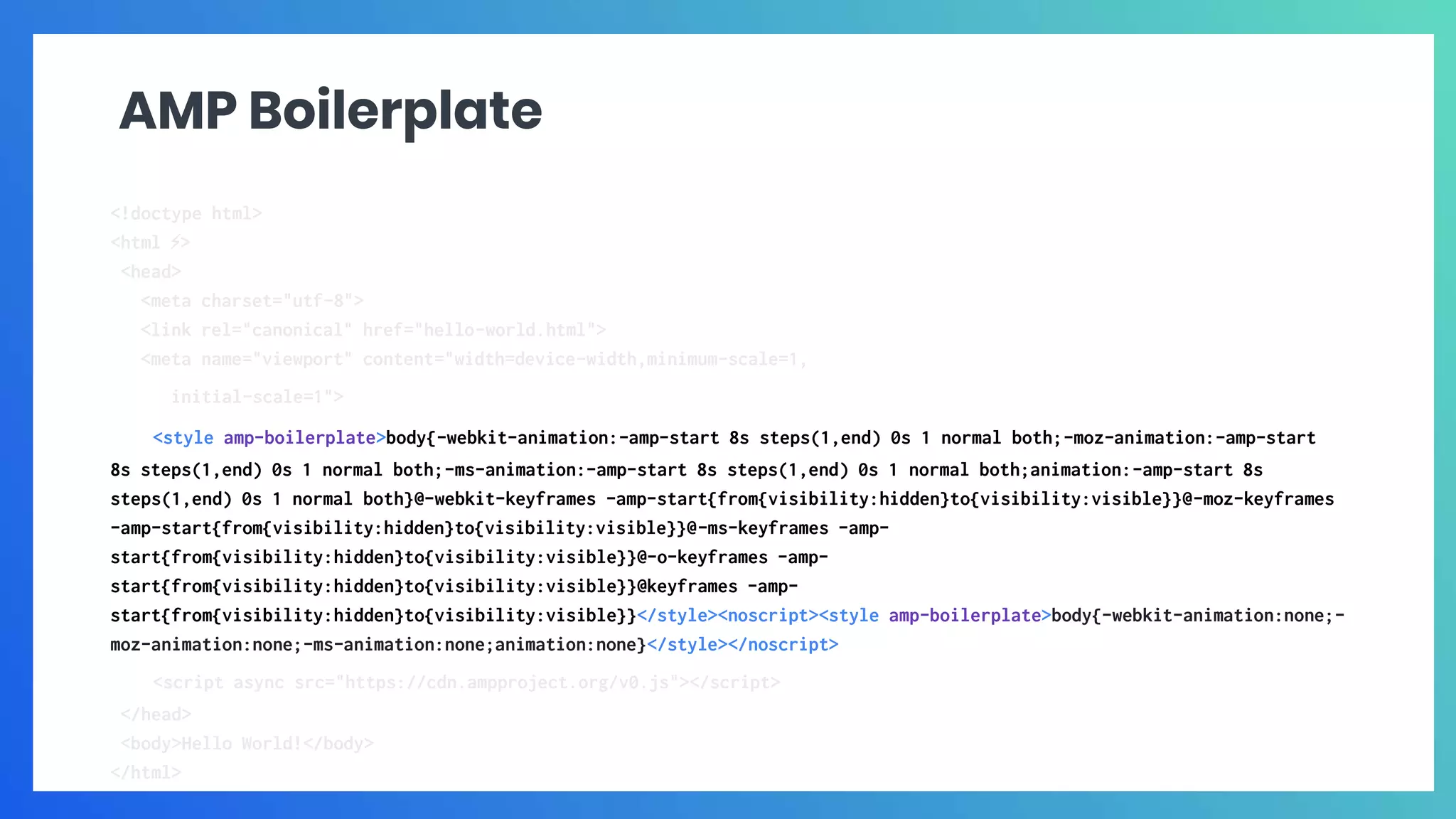 AMP Boilerplate
<!doctype html>
<html ⚡>
<head>
<meta charset="utf-8">
<link rel="canonical" href="hello-world.html">
<meta name="viewport" content="width=device-width,minimum-scale=1,
initial-scale=1">
<style amp-boilerplate>body{-webkit-animation:-amp-start 8s steps(1,end) 0s 1 normal both;-moz-animation:-amp-start
8s steps(1,end) 0s 1 normal both;-ms-animation:-amp-start 8s steps(1,end) 0s 1 normal both;animation:-amp-start 8s
steps(1,end) 0s 1 normal both}@-webkit-keyframes -amp-start{from{visibility:hidden}to{visibility:visible}}@-moz-keyframes
-amp-start{from{visibility:hidden}to{visibility:visible}}@-ms-keyframes -amp-
start{from{visibility:hidden}to{visibility:visible}}@-o-keyframes -amp-
start{from{visibility:hidden}to{visibility:visible}}@keyframes -amp-
start{from{visibility:hidden}to{visibility:visible}}</style><noscript><style amp-boilerplate>body{-webkit-animation:none;-
moz-animation:none;-ms-animation:none;animation:none}</style></noscript>
<script async src="https://cdn.ampproject.org/v0.js"></script>
</head>
<body>Hello World!</body>
</html>
 