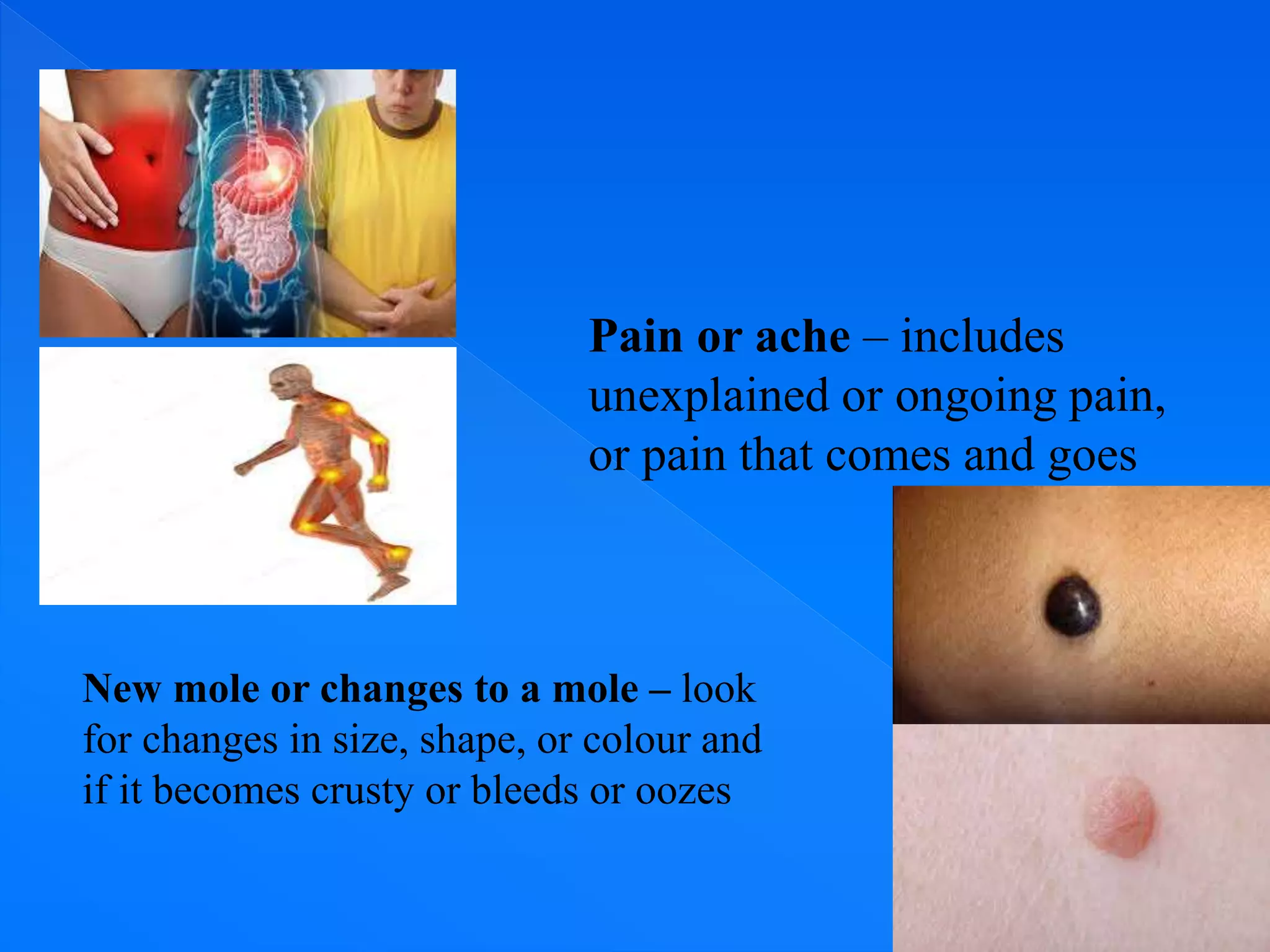 Pain or ache – includes
unexplained or ongoing pain,
or pain that comes and goes
New mole or changes to a mole – look
for changes in size, shape, or colour and
if it becomes crusty or bleeds or oozes
 