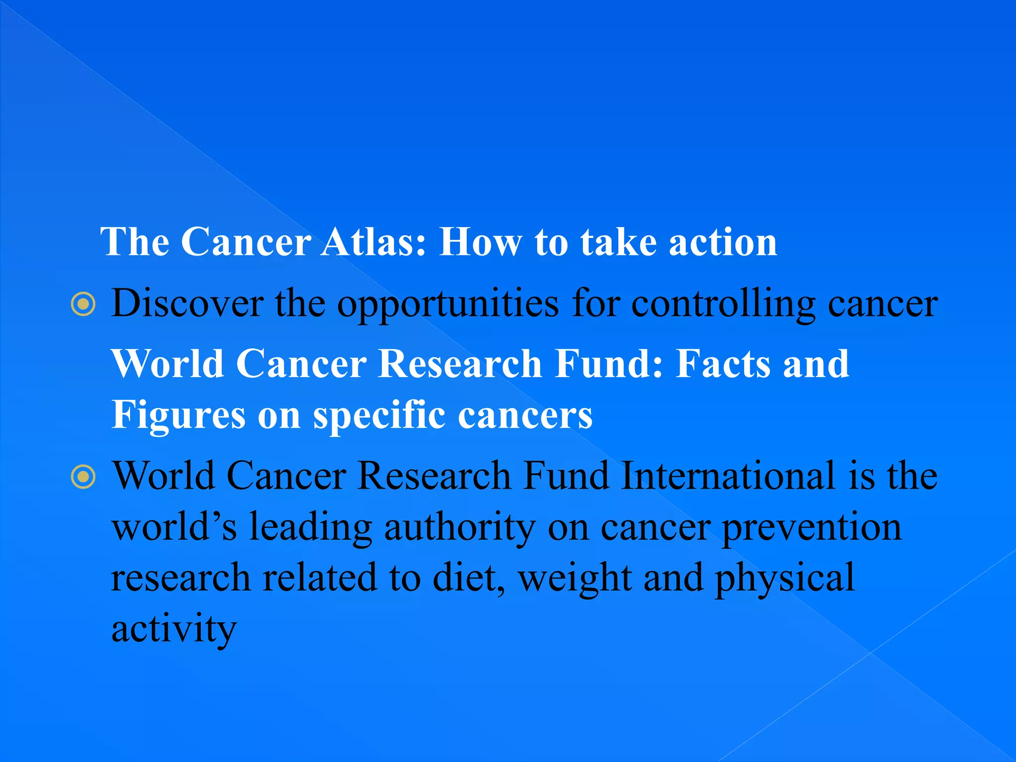 The Cancer Atlas: How to take action
 Discover the opportunities for controlling cancer
World Cancer Research Fund: Facts and
Figures on specific cancers
 World Cancer Research Fund International is the
world’s leading authority on cancer prevention
research related to diet, weight and physical
activity
 