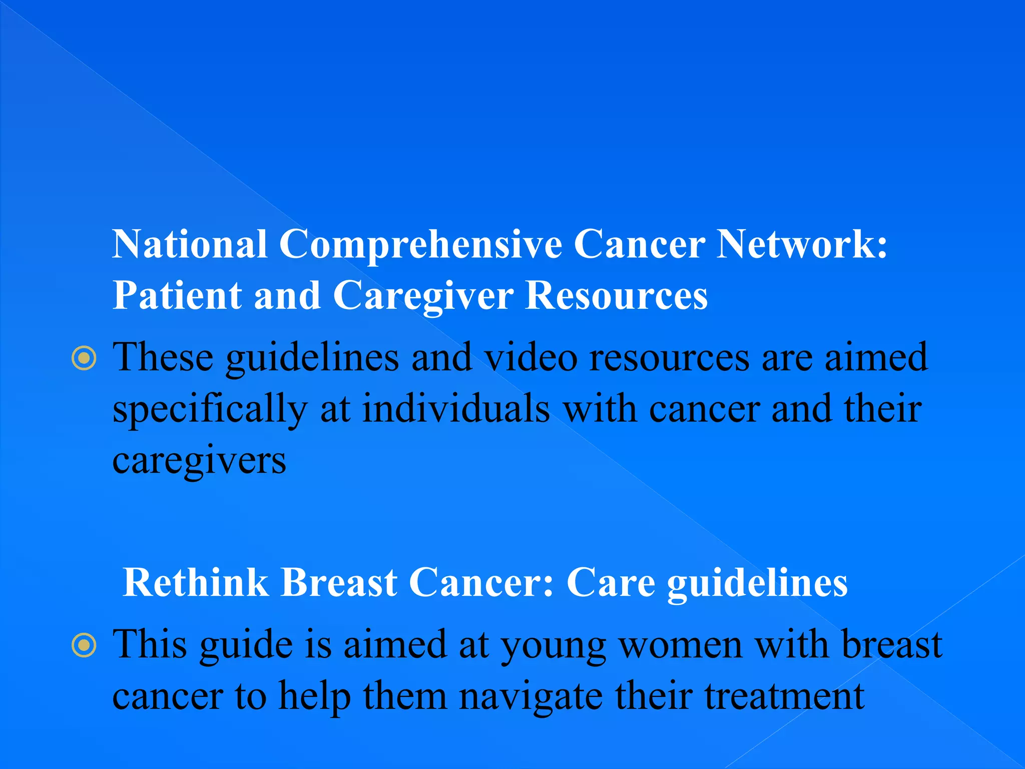 National Comprehensive Cancer Network:
Patient and Caregiver Resources
 These guidelines and video resources are aimed
specifically at individuals with cancer and their
caregivers
Rethink Breast Cancer: Care guidelines
 This guide is aimed at young women with breast
cancer to help them navigate their treatment
 