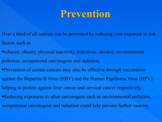 Over a third of all cancers can be prevented by reducing your exposure to risk
factors such as
tobacco, obesity, physical inactivity, infections, alcohol, environmental
pollution, occupational carcinogens and radiation.
Prevention of certain cancers may also be effective through vaccination
against the Hepatitis B Virus (HBV) and the Human Papilloma Virus (HPV),
helping to protect against liver cancer and cervical cancer respectively.
Reducing exposures to other carcinogens such as environmental pollution,
occupational carcinogens and radiation could help prevent further cancers.
 