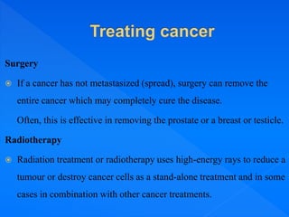 Surgery
 If a cancer has not metastasized (spread), surgery can remove the
entire cancer which may completely cure the disease.
Often, this is effective in removing the prostate or a breast or testicle.
Radiotherapy
 Radiation treatment or radiotherapy uses high-energy rays to reduce a
tumour or destroy cancer cells as a stand-alone treatment and in some
cases in combination with other cancer treatments.
 