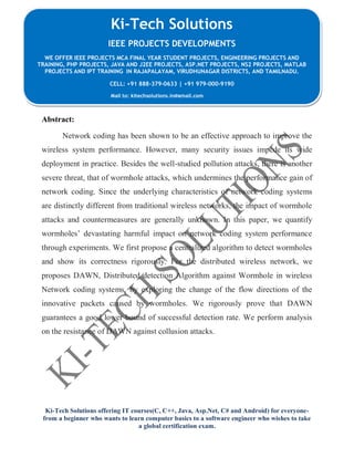 Ki-Tech Solutions offering IT courses(C, C++, Java, Asp.Net, C# and Android) for everyone-
from a beginner who wants to learn computer basics to a software engineer who wishes to take
a global certification exam.
Ki-Tech Solutions
IEEE PROJECTS DEVELOPMENTS
WE OFFER IEEE PROJECTS MCA FINAL YEAR STUDENT PROJECTS, ENGINEERING PROJECTS AND
TRAINING, PHP PROJECTS, JAVA AND J2EE PROJECTS, ASP.NET PROJECTS, NS2 PROJECTS, MATLAB
PROJECTS AND IPT TRAINING IN RAJAPALAYAM, VIRUDHUNAGAR DISTRICTS, AND TAMILNADU.
CELL: +91 888-379-0633 | +91 979-000-9190
Mail to: kitechsolutions.in@gmail.com
Abstract:
Network coding has been shown to be an effective approach to improve the
wireless system performance. However, many security issues impede its wide
deployment in practice. Besides the well-studied pollution attacks, there is another
severe threat, that of wormhole attacks, which undermines the performance gain of
network coding. Since the underlying characteristics of network coding systems
are distinctly different from traditional wireless networks, the impact of wormhole
attacks and countermeasures are generally unknown. In this paper, we quantify
wormholes’ devastating harmful impact on network coding system performance
through experiments. We first propose a centralized algorithm to detect wormholes
and show its correctness rigorously. For the distributed wireless network, we
proposes DAWN, Distributed detection Algorithm against Wormhole in wireless
Network coding systems, by exploring the change of the flow directions of the
innovative packets caused by wormholes. We rigorously prove that DAWN
guarantees a good lower bound of successful detection rate. We perform analysis
on the resistance of DAWN against collusion attacks.
 