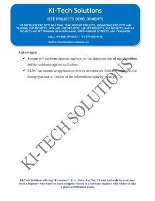 Ki-Tech Solutions offering IT courses(C, C++, Java, Asp.Net, C# and Android) for everyone-
from a beginner who wants to learn computer basics to a software engineer who wishes to take
a global certification exam.
Ki-Tech Solutions
IEEE PROJECTS DEVELOPMENTS
WE OFFER IEEE PROJECTS MCA FINAL YEAR STUDENT PROJECTS, ENGINEERING PROJECTS AND
TRAINING, PHP PROJECTS, JAVA AND J2EE PROJECTS, ASP.NET PROJECTS, NS2 PROJECTS, MATLAB
PROJECTS AND IPT TRAINING IN RAJAPALAYAM, VIRUDHUNAGAR DISTRICTS, AND TAMILNADU.
CELL: +91 888-379-0633 | +91 979-000-9190
Mail to: kitechsolutions.in@gmail.com
Advantages:
 System will perform rigorous analysis on the detection rate of our algorithm
and its resistance against collusions.
 RLNC has extensive applications in wireless network field as it improves the
throughput and utilization of the information capacity greatly.
 
