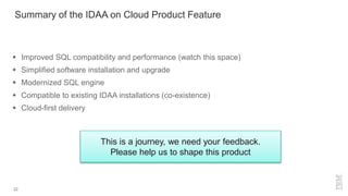 22
This is a journey, we need your feedback.
Please help us to shape this product
Summary of the IDAA on Cloud Product Feature
 Improved SQL compatibility and performance (watch this space)
 Simplified software installation and upgrade
 Modernized SQL engine
 Compatible to existing IDAA installations (co-existence)
 Cloud-first delivery
 
