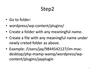 Step2
• Go to folder:
• wordpress/wp-content/plugins/
• Create a folder with any meaningful name.
• Create a file with any meaningful name under
newly creted folder as above.
• Example: /Users/jay/9844542127/im-mac-
desktop/php-mamp-wamp/wordpress/wp-
content/plugins/jayplugin
3
 