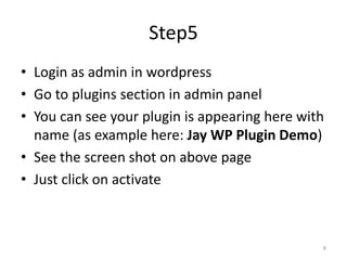 Step5
• Login as admin in wordpress
• Go to plugins section in admin panel
• You can see your plugin is appearing here with
name (as example here: Jay WP Plugin Demo)
• See the screen shot on above page
• Just click on activate
8
 