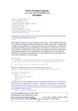 Jython Scripting Language
used with the WSADMIN tool
WP100963
© Copyright IBM Corporation, 2007, 2008
This document can be found on the web at:
http://www.ibm.com/support/techdocs Version Date: Monday, April 28, 2008
Search for document number WP100963 under the category of “White Papers”
- 21 -
[genericJvmArguments []]
[hprofArguments []]
[initialHeapSize 256]
[internalClassAccessMode ALLOW]
[maximumHeapSize 512]
[runHProf false]
[systemProperties []]
[verboseModeClass false]
[verboseModeGarbageCollection false]
[verboseModeJNI false]
And finally, the following line is the result of the print AdminConfig.showAttribute(s1jvm,
‘verboseModeGarbageCollection’) line.
False
Some values are stored as a string containing a list of values. One example would be the
list of generic JVM arguments that are passed to the JVM at startup time. The following
example will demonstrate how to add an argument to the list of arguments. It also serves
to demonstrate making the same modification to all elements in a cell, in this case every
jvm in the cell. In particular this script adds the jvm argument –Xifa:force to the generic
jvm arguments string for every jvm in the cell. This might be done so as to allow the
collection of information in the RMF type 72 record on the use of a zAAP engine, prior
to the actual installation of a zAAP engine.
import sys
# ./wsadmin.sh -lang jython -javaoption -Dscript.encoding=IBM-1047
# -user userid -password password -f /scriptingpath/xifaforce.py
#
# get a list of all of the jvms in the cell
#
The following method will get a list of all JVM objects in the cell.
jvmlist = AdminConfig.list('JavaVirtualMachine').split("n")
#
ifaconst = '-Xifa:force'
for jvm in jvmlist:
print
print "Modifying JVM ",
print jvm
print
The following few lines will obtain the genericJvmArgument attribute for the specific jvm,
check to see if it is null and if it is, set it to a “valid” null value, print it as is, and add a
space and the value of ifaconst (set earlier to ‘-Xifa:force’) to the attribute. Next we get
rid of extraneous spaces with the strip function, print the new value, and modify the value
of the attribute in the jvm object.
arg1 = 'genericJvmArguments'
 