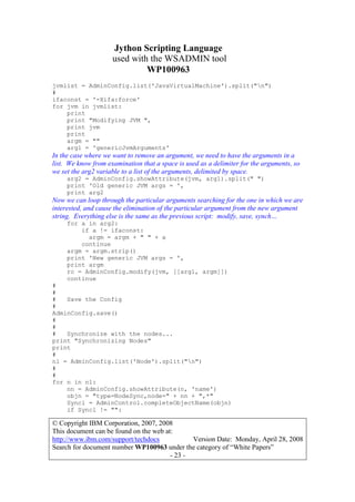 Jython Scripting Language
used with the WSADMIN tool
WP100963
© Copyright IBM Corporation, 2007, 2008
This document can be found on the web at:
http://www.ibm.com/support/techdocs Version Date: Monday, April 28, 2008
Search for document number WP100963 under the category of “White Papers”
- 23 -
jvmlist = AdminConfig.list('JavaVirtualMachine').split("n")
#
ifaconst = '-Xifa:force'
for jvm in jvmlist:
print
print "Modifying JVM ",
print jvm
print
argm = ""
arg1 = 'genericJvmArguments'
In the case where we want to remove an argument, we need to have the arguments in a
list. We know from examination that a space is used as a delimiter for the arguments, so
we set the arg2 variable to a list of the arguments, delimited by space.
arg2 = AdminConfig.showAttribute(jvm, arg1).split(" ")
print 'Old generic JVM args = ',
print arg2
Now we can loop through the particular arguments searching for the one in which we are
interested, and cause the elimination of the particular argument from the new argument
string. Everything else is the same as the previous script: modify, save, synch…
for a in arg2:
if a != ifaconst:
argm = argm + " " + a
continue
argm = argm.strip()
print 'New generic JVM args = ',
print argm
rc = AdminConfig.modify(jvm, [[arg1, argm]])
continue
#
#
# Save the Config
#
AdminConfig.save()
#
#
# Synchronize with the nodes...
print "Synchronizing Nodes"
print
#
nl = AdminConfig.list('Node').split("n")
#
#
for n in nl:
nn = AdminConfig.showAttribute(n, 'name')
objn = "type=NodeSync,node=" + nn + ",*"
Syncl = AdminControl.completeObjectName(objn)
if Syncl != "":
 
