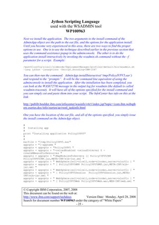 Jython Scripting Language
used with the WSADMIN tool
WP100963
© Copyright IBM Corporation, 2007, 2008
This document can be found on the web at:
http://www.ibm.com/support/techdocs Version Date: Monday, April 28, 2008
Search for document number WP100963 under the category of “White Papers”
- 25 -
Next we install the application. The two arguments to the install command of the
AdminApp object are the path to the ear file, and the options for the application install.
Until you become very experienced in this area, there are two ways to find the proper
options to use. One is to use the technique described earlier in the previous section that
uses the command assistance popup in the adminconsole. The other is to do the
application install interactively by invoking the wsadmin.sh command without the –f
parameter for a script. Example:
/wasv61config/s1cell/s1dmnode/DeploymentManager/profiles/default/bin/wsadmin.sh
–lang jython –javaoptions –Dscript.encoding=IBM-1047
You can then run the command: AdminApp.installInteractive(‘/tmp/PolicyIVPV5.ear’)
and respond to the “prompts”. It will be the command line equivalent of using the
adminconsole to install the application. After the installation has been completed, you
can look at the WASX7278I message in the output log for wsadmin (the default is called
wsadmin.traceout). It will have all of the options specified for the install command and
you can simply cut and paste them into your script. The InfoCenter has info on this at the
link:
http://publib.boulder.ibm.com/infocenter/wasinfo/v6r1/index.jsp?topic=/com.ibm.websph
ere.zseries.doc/info/zseries/ae/rxml_taskinfo.html
One you have the location of the ear file, and all of the options specified, you simply issue
the install command on the AdminApp object.
#
# Installing app
#
print "Installing application PolicyIVPV5"
#
#
earfile = "/tmp/PolicyIVPV5.ear"
appopts = "[-appname "
appopts = appopts + "PolicyIVPV5 "
appopts = appopts + "-reloadEnabled -reloadInterval 0 -
createMBeansForResources "
appopts = appopts + "-MapModulesToServers [[ PolicyIVPV5CMP
PolicyIVPV5CMP.jar,META-INF/ejb-jar.xml "
appopts = appopts + " WebSphere:cell=s1cell,node=s1nodec,server=s1sr01c ] "
appopts = appopts + " [ PolicyIVPV5BMP PolicyIVPV5BMP.jar,META-INF/ejb-
jar.xml "
appopts = appopts + " WebSphere:cell=s1cell,node=s1nodec,server=s1sr01c ] "
appopts = appopts + " [ PolicyIVPV5Session PolicyIVPV5Session.jar,META-
INF/ejb-jar.xml "
appopts = appopts + " WebSphere:cell=s1cell,node=s1nodec,server=s1sr01c ] "
appopts = appopts + " [ PolicyIVPV5Web PolicyIVPV5Web.war,WEB-INF/web.xml "
 