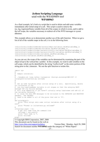 Jython Scripting Language
used with the WSADMIN tool
WP100963
© Copyright IBM Corporation, 2007, 2008
This document can be found on the web at:
http://www.ibm.com/support/techdocs Version Date: Monday, April 28, 2008
Search for document number WP100963 under the category of “White Papers”
- 27 -
As a final example, let’s look at a script that is used to delete and add some variables
immediately after initial setup of a cell. This script is used to remove the
ras_log_logstreamName variable from all of the scopes in which it exists, and to add to
the cell scope, the variables necessary to redirect all of the WTO messages to sysout
ddnames.
This example allows us to demonstrate another use of the split function. When we get a
list of all of the variable maps in the cell, it is in the following form:
(cells/s1cell/nodes/s1dmnode/servers/dmgr|variables.xml#VariableMap_1)
(cells/s1cell/nodes/s1dmnode|variables.xml#VariableMap_1)
(cells/s1cell/nodes/s1nodec/servers/s1sr01c|variables.xml#VariableMap_1)
(cells/s1cell/nodes/s1nodec/servers/s1sr09t|variables.xml#VariableMap_1)
(cells/s1cell/nodes/s1nodec|variables.xml#VariableMap_1)
(cells/s1cell|variables.xml#VariableMap_1)
As you can see, the scope of the variables can be determined by examining the part of the
object id up to the vertical bar | symbol. In this example, we want to add variables to the
cell scope, which can be identified by the string “(cells/s1cell” as the entire portion of the
string prior to the | character. We use the split function to isolate this.
import sys
#
# Sample invocation:
#
# ./wsadmin.sh -lang jython -javaoption -Dscript.encoding=IBM-1047 -f
scriptpath/initsetvars.py cellname
#
#
# Set up some variables after initial setup of a cell. Specifically, delete
all occurances of the
# ras_log_logstreamName variable in all scopes so that the annoying RACF
message the log failure message
# will stop appearing if you haven't actually setup logstreams and add all of
the variables necessary
# to cause the many WTO messages to be re-routed to the DEFALTDD and HRDCPYDD
ddnames. The ddnames
# need to be added to all of the procs that end in 'Z'.
#
def printHelp():
print "This script sets some initial variables after initial setup of a
cell"
print "Format is initsetvars.py cellname"
#
if(len(sys.argv) > 0):
# get cell name from the command line
cellname = sys.argv[0]
print "Cell name is ",
print cellname
else:
 