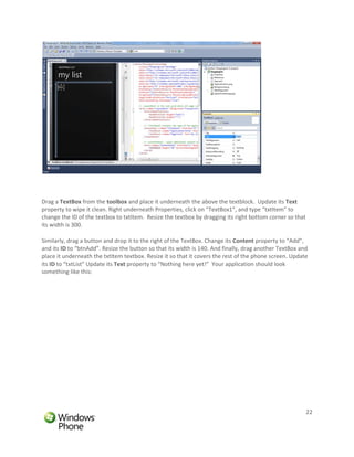 Drag a TextBox from the toolbox and place it underneath the above the textblock. Update its Text
property to wipe it clean. Right underneath Properties, click on “TextBox1”, and type “txtItem” to
change the ID of the textbox to txtItem. Resize the textbox by dragging its right bottom corner so that
its width is 300.

Similarly, drag a button and drop it to the right of the TextBox. Change its Content property to “Add”,
and its ID to “btnAdd”. Resize the button so that its width is 140. And finally, drag another TextBox and
place it underneath the txtItem textbox. Resize it so that it covers the rest of the phone screen. Update
its ID to “txtList” Update its Text property to “Nothing here yet!” Your application should look
something like this:




                                                                                                          22
 