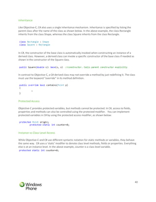 Inheritance

Like Objective-C, C# also uses a single inheritance mechanism. Inheritance is specified by listing the
parent class after the name of the class as shown below. In the above example, the class Rectangle
inherits from the class Shape, whereas the class Square inherits from the class Rectangle.




In C#, the constructor of the base class is automatically invoked when constructing an instance of a
derived class. However, a derived class can invoke a specific constructor of the base class if needed as
shown in the constructor of the Square class.




In contrast to Objective-C, a C# derived class may not override a method by just redefining it. The class
must use the keyword “override” in its method definition.




Protected Access

Objective-C provides protected variables, but methods cannot be protected. In C#, access to fields,
properties and methods can also be controlled using the protected modifier. You can implement
protected variables in C# by using the protected access modifier, as shown below:




Instance vs Class Level Access

While Objective-C and C# use different syntactic notation for static methods or variables, they behave
the same way. C# uses a ‘static’ modifier to denote class level methods, fields or properties. Everything
else is at an instance level. In the above example, counter is a class level variable.




                                                                                                           40
 